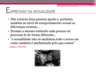 EXPRESSÃO DA SEXUALIDADE
• Não existem duas pessoas iguais e, portanto,
  também ao nível do comportamento sexual as
  diferenças existem…
• Perante o mesmo estímulo cada pessoa vai
  processá-lo de forma diferente…
• “a sexualidade não só mediatiza todo o nosso ser
  como também é mediatizada pelo que somos”
 López e Fuertes
 