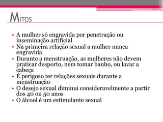 MITOS
• A mulher só engravida por penetração ou
  inseminação artificial
• Na primeira relação sexual a mulher nunca
  engravida
• Durante a menstruação, as mulheres não devem
  praticar desporto, nem tomar banho, ou lavar a
  cabeça
• É perigoso ter relações sexuais durante a
  menstruação
• O desejo sexual diminui consideravelmente a partir
  dos 40 ou 50 anos
• O álcool é um estimulante sexual
 