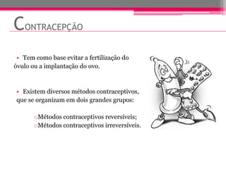 CONTRACEPÇÃO
 • Tem como base evitar a fertilização do
óvulo ou a implantação do ovo.



• Existem diversos métodos contraceptivos,
que se organizam em dois grandes grupos:

       oMétodos contraceptivos reversíveis;
       oMétodos contraceptivos irreversíveis.
 