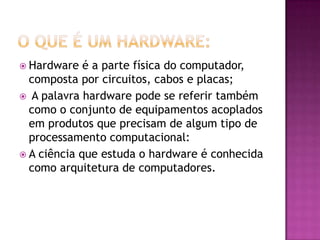  Hardware é a parte física do computador,
composta por circuitos, cabos e placas;
 A palavra hardware pode se referir também
como o conjunto de equipamentos acoplados
em produtos que precisam de algum tipo de
processamento computacional:
 A ciência que estuda o hardware é conhecida
como arquitetura de computadores.
 