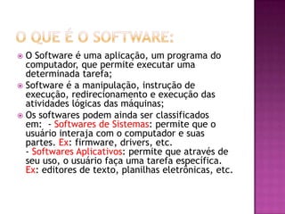  O Software é uma aplicação, um programa do
computador, que permite executar uma
determinada tarefa;
 Software é a manipulação, instrução de
execução, redirecionamento e execução das
atividades lógicas das máquinas;
 Os softwares podem ainda ser classificados
em: - Softwares de Sistemas: permite que o
usuário interaja com o computador e suas
partes. Ex: firmware, drivers, etc.
- Softwares Aplicativos: permite que através de
seu uso, o usuário faça uma tarefa específica.
Ex: editores de texto, planilhas eletrônicas, etc.
 