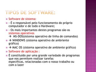  Software de sistema:
 - É o responsável pelo funcionamento do próprio
computador e de todo o Hardware;
 - Os mais importantes destes programas são os
sistemas operativos
 MS-DOS(sistema operativo de linha de comandos)
  WINDOWS (sistema operativo de ambriente
gráfico)
  MAC OS (sistema operativo de ambiente gráfico)
 Software de aplicação :
 É constituído por uma grande variedade de programas
que nos permitem realizar tarefas
especificas, relacionadas com o nosso trabalho ou
com o lazer
 
