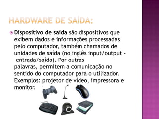  Dispositivo de saída são dispositivos que
exibem dados e informações processadas
pelo computador, também chamados de
unidades de saída (no inglês input/output -
entrada/saída). Por outras
palavras, permitem a comunicação no
sentido do computador para o utilizador.
Exemplos: projetor de vídeo, impressora e
monitor.
 