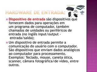  Dispositivo de entrada são dispositivos que
fornecem dados para operações em
um programa de computador, também
chamados de unidades ou periféricos de
entrada (no inglês input/output -
entrada/saída);
 Um dispositivo de entrada permite a
comunicação do usuário com o computador.
São dispositivos que enviam dados analógicos
ao computador para processamento.
Exemplos: Teclado, mouse, caneta ótica,
scanner, câmara fotográfica/de vídeo, entre
outros.
 