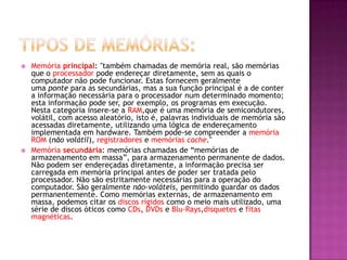  Memória principal: "também chamadas de memória real, são memórias
que o processador pode endereçar diretamente, sem as quais o
computador não pode funcionar. Estas fornecem geralmente
uma ponte para as secundárias, mas a sua função principal é a de conter
a informação necessária para o processador num determinado momento;
esta informação pode ser, por exemplo, os programas em execução.
Nesta categoria insere-se a RAM,que é uma memória de semicondutores,
volátil, com acesso aleatório, isto é, palavras individuais de memória são
acessadas diretamente, utilizando uma lógica de endereçamento
implementada em hardware. Também pode-se compreender a memória
ROM (não volátil), registradores e memórias cache."
 Memória secundária: memórias chamadas de “memórias de
armazenamento em massa”, para armazenamento permanente de dados.
Não podem ser endereçadas diretamente, a informação precisa ser
carregada em memória principal antes de poder ser tratada pelo
processador. Não são estritamente necessárias para a operação do
computador. São geralmente não-voláteis, permitindo guardar os dados
permanentemente. Como memórias externas, de armazenamento em
massa, podemos citar os discos rígidos como o meio mais utilizado, uma
série de discos óticos como CDs, DVDs e Blu-Rays,disquetes e fitas
magnéticas.
 
