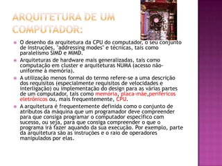  O desenho da arquitetura da CPU do computador, o seu conjunto
de instruções, "addressing modes" e técnicas, tais como
paralelismo SIMD e MIMD.
 Arquiteturas de hardware mais generalizadas, tais como
computação em cluster e arquiteturas NUMA (acesso não-
uniforme à memória).
 A utilização menos formal do termo refere-se a uma descrição
dos requisitos (especialmente requisitos de velocidades e
interligação) ou implementação do design para as várias partes
de um computador, tais como memória, placa-mãe,periféricos
eletrônicos ou, mais frequentemente, CPU.
 A arquitetura é frequentemente definida como o conjunto de
atributos da máquina que um programador deve compreender
para que consiga programar o computador específico com
sucesso, ou seja, para que consiga compreender o que o
programa irá fazer aquando da sua execução. Por exemplo, parte
da arquitetura são as instruções e o raio de operadores
manipulados por elas.
 