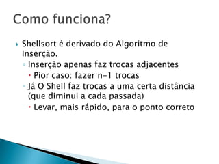 Shellsort é derivado do Algoritmo de Inserção.Inserção apenas faz trocas adjacentesPior caso: fazer n-1 trocasJá O Shell faz trocas a uma certa distância (que diminui a cada passada)Levar, mais rápido, para o ponto corretoComo funciona?