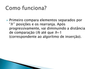 Primeiro compara elementos separados por “h”  posições e os rearranja. Após progressivamente, vai diminuindo a distância de comparação (h) até que h=1 (correspondente ao algorítmo de inserção).Como funciona?