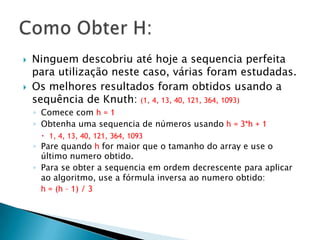 Ninguemdescobriuatéhoje a sequenciaperfeitaparautilizaçãonestecaso, váriasforamestudadas.Os melhoresresultadosforamobtidosusando a sequência de Knuth:(1, 4, 13, 40, 121, 364, 1093)Comece com h = 1Obtenhaumasequencia de númerosusandoh = 3*h + 11, 4, 13, 40, 121, 364, 1093Pare quandoh for maiorque o tamanho do array e use o últimonumeroobtido.Para se obter a sequenciaemordemdecrescenteparaaplicaraoalgoritmo, use a fórmulainversaaonumeroobtido:h = (h – 1) / 3Como Obter H: