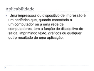 Aplicabilidade
    Uma impressora ou dispositivo de impressão é
    um periférico que, quando conectado a
    um computador ou a uma rede de
    computadores, tem a função de dispositivo de
    saída, imprimindo texto, gráficos ou qualquer
    outro resultado de uma aplicação.
 