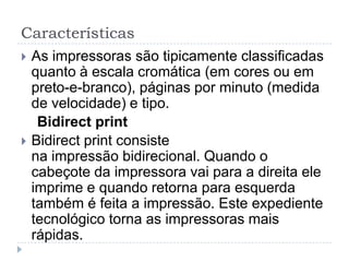 Características
   As impressoras são tipicamente classificadas
    quanto à escala cromática (em cores ou em
    preto-e-branco), páginas por minuto (medida
    de velocidade) e tipo.
     Bidirect print
   Bidirect print consiste
    na impressão bidirecional. Quando o
    cabeçote da impressora vai para a direita ele
    imprime e quando retorna para esquerda
    também é feita a impressão. Este expediente
    tecnológico torna as impressoras mais
    rápidas.
 