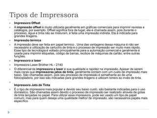 Tipos de Impressora
   Impressora Offset
   A impressão offset é muito utilizada geralmente em gráficas comerciais para imprimir revistas e
    catálogos, por exemplo. Offset significa fora de lugar, ela é chamada assim, pois durante o
    processo, água e tinta não se misturam, é feita uma impressão indireta. Ela é indicada para
    grandes tiragens.
   Impressão térmica
   A impressão deve ser feita em papel termico . Uma das vantagens dessa máquina é não ser
    necessário a utilização de cartucho de tinta e o processo de impressão ser muito mais rápido.
    Esse tipo de tecnologia é voltado principalmente para a automação comercial e geralmente é
    usada para imprimir etiquetas, código de barras, recibos de máquinas de cartão, entre outras
    funções.
   Impressora a laser
   Impressora Laser Brother HL - 2140
   O diferencial da impressora a laser é sua qualidade e rapidez na impressão. Apesar de serem
    mais caras que impressoras jatos de tinta, geralmente contam com um custo de impressão mais
    baixo. São chamadas assim, pois seu processo de impressão é semelhante ao de uma
    fotocopiadora, por isso são indicadas para grandes tiragens e utilizam toners ao invés de tinta.

    Impressora Jato de Tinta
   É o tipo de impressora mais popular e devido seu baixo custo, são bastante indicadas para o uso
    doméstico. São chamadas assim devido o processo de impressão ser realizado através de gotas
    de tinta lançadas no papel. Para utilizar essa impressora, pode ser usado um tipo de papel
    comum, mas para quem deseja uma qualidade melhor de impressão, são necessários papéis mais
    específico
 