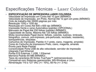 Especificações Técnicas – Laser Colorida
   ESPECIFICAÇÃO DE IMPRESSORA LASER COLORIDA
    Velocidade de Impressão em Cores Até 10 ppm (MÍNIMO)
    Velocidade de Impressão, em Preto, Normal Até 12 ppm em preto (MÍNIMO)
    Ciclo de trabalho Até 35000 páginas por mês
    Resolução 1200 x 1200 dpi
    Resolução em Cores Até 600 x 600 dpi (MÍNIMO)
    Impressão frente e verso Automática (padrão) (OPCIONAL)
    Manuseio de Papel Até 250 folhas (padrão) (MÍNIMO)
    Capacidade de Saída, Máxima Até 125 folhas (MÍNIMO)
    Mídia recomendada Papel (bond, folheto, colorido, lustroso, timbrado,
    fotográfico, comum, pré-impresso, pré-perfurado, reciclado, resistente),
    transparências, etiquetas
    Cartuchos de Impressão, Padrão 4 (1 preto, ciano, magenta, amarelo)
    Cores do Cartucho da Impressora Preto, ciano, magenta, amarelo
    Pronto para Rede Padrão
    Conectividade Porta USB de alta velocidade; servidor de impressão
    integrado Fast Ethernet
    Portas E/S Externas 1 USB, 1 Ethernet
    Memória Padrão 64 MB (MINIMO)
    Tipos de caracteres 80 fontes TrueType™ redimensionáveis
    Compatível com Sistemas operacionais: MS-Windows e Linux.
    Alimentação 110 a 127 VAC (+/- 10%), 60 Hz (+/- 3 Hz)
 