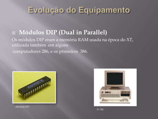      Módulos DIP (Dual in Parallel)
Os módulos DIP eram a memória RAM usada na época do XT,
utilizada também em alguns
computadores 286, e os primeiros 386.




    Memoria DIP
                                      Pc 286
 