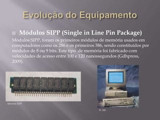      Módulos SIPP (Single in Line Pin Package)
   Módulos SIPP, foram os primeiros módulos de memória usados em
   computadores como os 286 e os primeiros 386, sendo constituídos por
   módulos de 8 ou 9 bits. Este tipo de memória foi fabricado com
   velocidades de acesso entre 100 e 120 nanossegundos (Gdhpress,
   2009).




Memória SIPP

                                             Pc 386
 