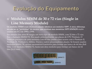    Módulos SIMM de 30 e 72 vias (Single in
    Line Memory Module)
Os módulos SIMM eram electronicamente idênticos aos módulos SIPP. A única diferença
era não ter as “perninhas” de encaixe, que existiam mas memórias SIPP.SIMM/30 muito
usados em PCs de 1990 a 1994.
Em meados dos anos 90 surgiu um novo tipo de módulo SIMM, com 32 bits e 72 vias.
Era o chamado SIMM/72. Era usado principalmente nas placas de CPU Pentium. O
Pentium precisava de uma memória com 64 bits (assim como ocorre com o Pentium II,
Pentium III, Pentium 4, Athlon, Duron e outros processadores atuais). Se fossem usados
módulos SIMM/30, seriam necessários 8 módulos para formar um banco de 64 bits (8x8
bits). Com módulos SIMM/72, bastavam dois módulos para formar um banco de 64
bits (2x32 bits).
 