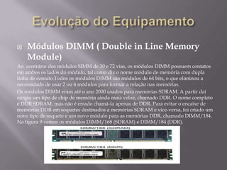    Módulos DIMM ( Double in Line Memory
    Module)
Ao contrário dos módulos SIMM de 30 e 72 vias, os módulos DIMM possuem contatos
em ambos os lados do módulo, tal como diz o nome módulo de memória com dupla
linha de contato.Todos os módulos DIMM são módulos de 64 bits, o que eliminou a
necessidade de usar 2 ou 4 módulos para formar a relação nas memórias.
Os módulos DIMM eram até o ano 2000 usados para memórias SDRAM. A partir daí
surgiu um tipo de chip de memória ainda mais veloz, chamado DDR. O nome completo
é DDR SDRAM, mas não é errado chamá-la apenas de DDR. Para evitar o encaixe de
memórias DDR em soquetes destinados a memórias SDRAM e vice-versa, foi criado um
novo tipo de soquete e um novo módulo para as memórias DDR, chamado DIMM/184.
Na figura 9 vemos os módulos DIMM/168 (SDRAM) e DIMM/184 (DDR).
 