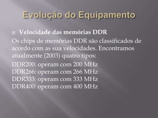   Velocidade das memórias DDR
Os chips de memórias DDR são classificados de
acordo com as sua velocidades. Encontramos
atualmente (2003) quatro tipos:
DDR200: operam com 200 MHz
DDR266: operam com 266 MHz
DDR333: operam com 333 MHz
DDR400: operam com 400 MHz
 