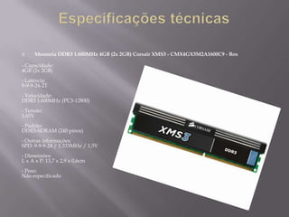     Memoria DDR3 1.600MHz 4GB (2x 2GB) Corsair XMS3 - CMX4GX3M2A1600C9 - Box

- Capacidade:
4GB (2x 2GB)
- Latência:
9-9-9-24-2T
- Velocidade:
DDR3 1.600MHz (PC3-12800)
- Tensão:
1,65V
- Padrão:
DDR3-SDRAM (240 pinos)
- Outras informações:
SPD: 9-9-9-24 / 1.333MHz / 1,5V
- Dimensões:
L x A x P: 13,7 x 2,9 x 0,6cm
- Peso:
Não especificado
 
