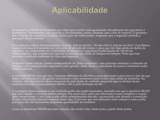 As memórias DRAM são formadas por chips que contém uma quantidade elevadíssima de capacitores e
transistores. Basicamente, um capacitor e um transistor, juntos, formam uma célula de memória. O primeiro
tem a função de armazenar corrente elétrica por um certo tempo, enquanto que o segundo controla a
passagem dessa corrente.

Se o capacitor estiver armazenamento corrente, tem-se um bit 1. Se não estiver, tem-se um bit 0. O problema
é que a informação é mantida por um curto de período de tempo e, para que não haja perda de dados da
memória, um componente do controlador de memória é responsável pela função de refresh (ou
refrescamento), que consiste em regravar o conteúdo da célula de tempos em tempos. Note que esse
processo é realizado milhares de vezes por segundo.

O refresh é uma solução, porém acompanhada de "feitos colaterais": esse processo aumenta o consumo de
energia e, por consequência, aumenta o calor gerado. Além disso, a velocidade de acesso à memória acaba
sendo reduzida.

A memória SRAM, por sua vez, é bastante diferente da DRAM e o principal motivo para isso é o fato de que
utiliza seis transistores (ou quatro transistores e dois resistores) para formar uma célula de memória. Na
verdade, dois transistores ficam responsáveis pela tarefa de controle, enquanto que os demais ficam
responsáveis pelo armazenamento elétrico, isto é, pela formação do bit.

A vantagem desse esquema é que o refresh acaba não sendo necessário, fazendo com que a memória SRAM
seja mais rápida e consuma menos energia. Por outro lado, como sua fabricação é mais complexa e requer
mais componentes, o seu custo acaba sendo extremamente elevado, encarecendo por demais a construção
de um computador baseado somente nesse tipo. É por isso que sua utilização mais comum é como cache,
pois para isso são necessárias pequenas quantidades de memória.

Como as memórias DRAM são mais comuns, eles serão o foco deste texto a partir deste ponto.
 