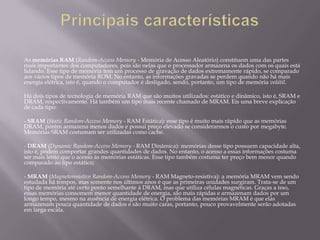As memórias RAM (Random-Access Memory - Memória de Acesso Aleatório) constituem uma das partes
mais importantes dos computadores, pois são nelas que o processador armazena os dados com os quais está
lidando. Esse tipo de memória tem um processo de gravação de dados extremamente rápido, se comparado
aos vários tipos de memória ROM. No entanto, as informações gravadas se perdem quando não há mais
energia elétrica, isto é, quando o computador é desligado, sendo, portanto, um tipo de memória volátil.

Há dois tipos de tecnologia de memória RAM que são muitos utilizados: estático e dinâmico, isto é, SRAM e
DRAM, respectivamente. Há também um tipo mais recente chamado de MRAM. Eis uma breve explicação
de cada tipo:

- SRAM (Static Random-Access Memory - RAM Estática): esse tipo é muito mais rápido que as memórias
DRAM, porém armazena menos dados e possui preço elevado se considerarmos o custo por megabyte.
Memórias SRAM costumam ser utilizadas como cache.

- DRAM (Dynamic Random-Access Memory - RAM Dinâmica): memórias desse tipo possuem capacidade alta,
isto é, podem comportar grandes quantidades de dados. No entanto, o acesso a essas informações costuma
ser mais lento que o acesso às memórias estáticas. Esse tipo também costuma ter preço bem menor quando
comparado ao tipo estático;

- MRAM (Magnetoresistive Random-Access Memory - RAM Magneto-resistiva): a memória MRAM vem sendo
estudada há tempos, mas somente nos últimos anos é que as primeiras unidades surgiram. Trata-se de um
tipo de memória até certo ponto semelhante à DRAM, mas que utiliza células magnéticas. Graças a isso,
essas memórias consomem menor quantidade de energia, são mais rápidas e armazenam dados por um
longo tempo, mesmo na ausência de energia elétrica. O problema das memórias MRAM é que elas
armazenam pouca quantidade de dados e são muito caras, portanto, pouco provavelmente serão adotadas
em larga escala.
 
