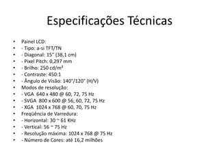 Especificações Técnicas
•   Painel LCD:
•   - Tipo: a-si TFT/TN
•   - Diagonal: 15" (38,1 cm)
•   - Pixel Pitch: 0,297 mm
•   - Brilho: 250 cd/m²
•   - Contraste: 450:1
•   - Ângulo de Visão: 140°/120° (H/V)
•   Modos de resolução:
•   - VGA 640 x 480 @ 60, 72, 75 Hz
•   - SVGA 800 x 600 @ 56, 60, 72, 75 Hz
•   - XGA 1024 x 768 @ 60, 70, 75 Hz
•   Freqüência de Varredura:
•   - Horizontal: 30 ~ 61 KHz
•   - Vertical: 56 ~ 75 Hz
•   - Resolução máxima: 1024 x 768 @ 75 Hz
•   - Número de Cores: até 16,2 milhões
 