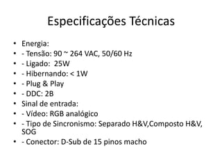 Especificações Técnicas
• Energia:
• - Tensão: 90 ~ 264 VAC, 50/60 Hz
• - Ligado: 25W
• - Hibernando: < 1W
• - Plug & Play
• - DDC: 2B
• Sinal de entrada:
• - Vídeo: RGB analógico
• - Tipo de Sincronismo: Separado H&V,Composto H&V,
  SOG
• - Conector: D-Sub de 15 pinos macho
 