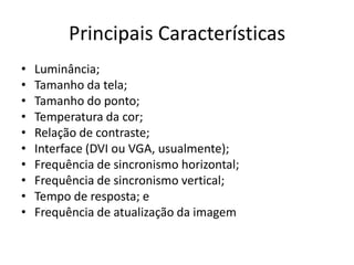 Principais Características
•   Luminância;
•   Tamanho da tela;
•   Tamanho do ponto;
•   Temperatura da cor;
•   Relação de contraste;
•   Interface (DVI ou VGA, usualmente);
•   Frequência de sincronismo horizontal;
•   Frequência de sincronismo vertical;
•   Tempo de resposta; e
•   Frequência de atualização da imagem
 