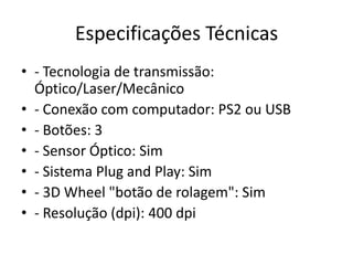 Especificações Técnicas
• - Tecnologia de transmissão:
  Óptico/Laser/Mecânico
• - Conexão com computador: PS2 ou USB
• - Botões: 3
• - Sensor Óptico: Sim
• - Sistema Plug and Play: Sim
• - 3D Wheel "botão de rolagem": Sim
• - Resolução (dpi): 400 dpi
 