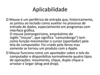 Aplicabilidade
O Mouse é um periférico de entrada que, historicamente,
  se juntou ao teclado como auxiliar no processo de
  entrada de dados, especialmente em programas com
  interface gráfica.
  O mouse (estrangeirismo, empréstimo do
  inglês "mouse", que significa "camundongo") tem
  como função movimentar o cursor (apontador) pela
  tela do computador. Foi criado pela Xerox mas
  somente se tornou um produto com a Apple.
O Mouse funciona como um apontador sobre a tela do
  computador e disponibiliza normalmente quatro tipos
  de operações: movimento, clique, duplo clique e
  arrastar e largar (drag and drop).
 
