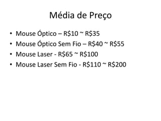 Média de Preço
•   Mouse Óptico – R$10 ~ R$35
•   Mouse Óptico Sem Fio – R$40 ~ R$55
•   Mouse Laser - R$65 ~ R$100
•   Mouse Laser Sem Fio - R$110 ~ R$200
 