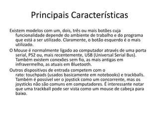 Principais Características
Existem modelos com um, dois, três ou mais botões cuja
   funcionalidade depende do ambiente de trabalho e do programa
   que está a ser utilizado. Claramente, o botão esquerdo é o mais
   utilizado.
O Mouse é normalmente ligado ao computador através de uma porta
   serial, PS2 ou, mais recentemente, USB (Universal Serial Bus).
   Também existem conexões sem fio, as mais antigas em
   infravermelho, as atuais em Bluetooth.
Outros dispositivos de entrada competem com o
   rato: touchpads (usados basicamente em notebooks) e trackballs.
   Também é possível ver o joystick como um concorrente, mas os
   joysticks não são comuns em computadores. É interessante notar
   que uma trackball pode ser vista como um mouse de cabeça para
   baixo.
 