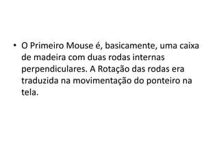 • O Primeiro Mouse é, basicamente, uma caixa
  de madeira com duas rodas internas
  perpendiculares. A Rotação das rodas era
  traduzida na movimentação do ponteiro na
  tela.
 