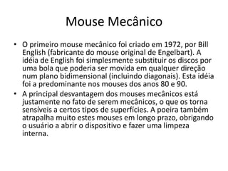 Mouse Mecânico
• O primeiro mouse mecânico foi criado em 1972, por Bill
  English (fabricante do mouse original de Engelbart). A
  idéia de English foi simplesmente substituir os discos por
  uma bola que poderia ser movida em qualquer direção
  num plano bidimensional (incluindo diagonais). Esta idéia
  foi a predominante nos mouses dos anos 80 e 90.
• A principal desvantagem dos mouses mecânicos está
  justamente no fato de serem mecânicos, o que os torna
  sensíveis a certos tipos de superfícies. A poeira também
  atrapalha muito estes mouses em longo prazo, obrigando
  o usuário a abrir o dispositivo e fazer uma limpeza
  interna.
 