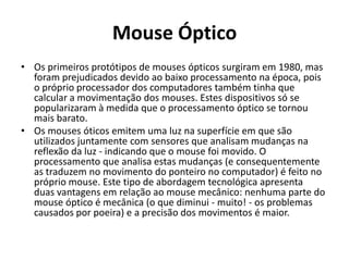 Mouse Óptico
• Os primeiros protótipos de mouses ópticos surgiram em 1980, mas
  foram prejudicados devido ao baixo processamento na época, pois
  o próprio processador dos computadores também tinha que
  calcular a movimentação dos mouses. Estes dispositivos só se
  popularizaram à medida que o processamento óptico se tornou
  mais barato.
• Os mouses óticos emitem uma luz na superfície em que são
  utilizados juntamente com sensores que analisam mudanças na
  reflexão da luz - indicando que o mouse foi movido. O
  processamento que analisa estas mudanças (e consequentemente
  as traduzem no movimento do ponteiro no computador) é feito no
  próprio mouse. Este tipo de abordagem tecnológica apresenta
  duas vantagens em relação ao mouse mecânico: nenhuma parte do
  mouse óptico é mecânica (o que diminui - muito! - os problemas
  causados por poeira) e a precisão dos movimentos é maior.
 