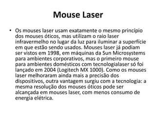 Mouse Laser
• Os mouses laser usam exatamente o mesmo princípio
  dos mouses óticos, mas utilizam o raio laser
  infravermelho no lugar da luz para iluminar a superfície
  em que estão sendo usados. Mouses laser já podiam
  ser vistos em 1998, em máquinas da Sun Microsystems
  para ambientes corporativos, mas o primeiro mouse
  para ambientes domésticos com tecnologialaser só foi
  lançado em 2004 (Logitech MX 1000). Como os mouses
  laser melhoraram ainda mais a precisão dos
  dispositivos, outra vantagem surgiu com a tecnologia: a
  mesma resolução dos mouses óticos pode ser
  alcançada em mouses laser, com menos consumo de
  energia elétrica.
 