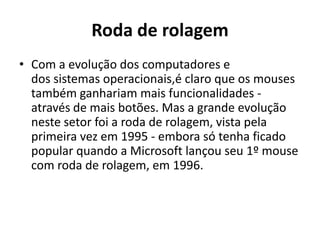 Roda de rolagem
• Com a evolução dos computadores e
  dos sistemas operacionais,é claro que os mouses
  também ganhariam mais funcionalidades -
  através de mais botões. Mas a grande evolução
  neste setor foi a roda de rolagem, vista pela
  primeira vez em 1995 - embora só tenha ficado
  popular quando a Microsoft lançou seu 1º mouse
  com roda de rolagem, em 1996.
 