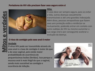 Mitoseverdades
Mito
O sexo deve ser sempre seguro, para se evitar
a Sida, outras doenças sexualmente
transmissíveis e até uma gravidez indesejada.
Além disso, pessoas seropositivas que fazem
sexo sem proteção estão a reinfectar-se
mutuamente, podendo entrar em contato com
outro subtipo de HIV ou mesmo aumentar a
sua carga viral e por conseguinte acelerar a
evolução da doença.
Verdade
O vírus HIV pode ser transmitido através do
sexo anal e a taxa de contágio é maior do que
a do sexo vaginal, pois existe maior
probabilidade de ocorrência de
pequeníssimas lesões (feridas). Isso porque a
mucosa anal é mais frágil do que a vaginal,
sendo mais suscetível ao contágio e
ocorrência de infeção.
 