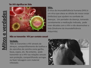 Mito.
O vírus da imunodeficiência humana (HIV) é
um vírus que ataca as células do nosso corpo
(linfócitos) que ajudam no combate de
doenças. Um portador da doença, tomando
corretamente a medicação indicada, pode
viver décadas com o HIV e não desenvolver a
Sida (Síndrome da Imunodeficiência
Adquirida).
Verdade.
Não se transmite o HIV através de
abraços, compartilhamento de toalhas e
de utensílios de cozinha como garfos,
facas, copos, etc. No entanto, pode
transmitir-se o HIV nas relações sexuais
sem proteção, compartilhando seringas
ou fazer tatuagem com material
infestado.
Mitoseverdades
 