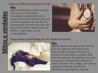 Mito.
Alguns desenvolvem a Sida em poucos
meses por causa do sistema
imunológico comprometido. Mas a
grande maioria pode viver décadas com
a mesma expectativa de vida do resto
da população. A maneira de evitar com
que o HIV evolua é ir regularmente ao
médico e seguir todas as suas
recomendações.
Mito.
Algumas pessoas não apresentam nenhum
sinal que estão com HIV durante anos.
Muitos podem ter alguns sintomas nas
primeiras semanas após o contágio. Estes
primeiros sintomas são parecidos com os de
uma gripe ou mononucleose (doença do
beijo), tais como: febre, fadiga, rash cutâneo
e garganta inflamada. Geralmente
desaparecem após algumas semanas.
Mitoseverdades
 