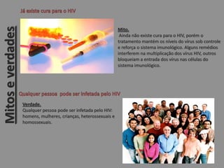Mito.
Ainda não existe cura para o HIV, porém o
tratamento mantém os níveis do vírus sob controle
e reforça o sistema imunológico. Alguns remédios
interferem na multiplicação dos vírus HIV, outros
bloqueiam a entrada dos vírus nas células do
sistema imunológico.
Verdade.
Qualquer pessoa pode ser infetada pelo HIV:
homens, mulheres, crianças, heterossexuais e
homossexuais.
Mitoseverdades
 