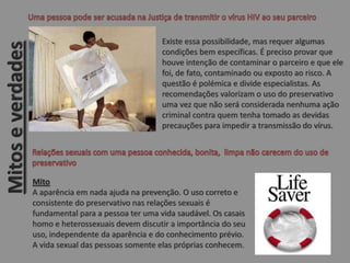 Existe essa possibilidade, mas requer algumas
condições bem específicas. É preciso provar que
houve intenção de contaminar o parceiro e que ele
foi, de fato, contaminado ou exposto ao risco. A
questão é polémica e divide especialistas. As
recomendações valorizam o uso do preservativo
uma vez que não será considerada nenhuma ação
criminal contra quem tenha tomado as devidas
precauções para impedir a transmissão do vírus.
Mito
A aparência em nada ajuda na prevenção. O uso correto e
consistente do preservativo nas relações sexuais é
fundamental para a pessoa ter uma vida saudável. Os casais
homo e heterossexuais devem discutir a importância do seu
uso, independente da aparência e do conhecimento prévio.
A vida sexual das pessoas somente elas próprias conhecem.
Mitoseverdades
 