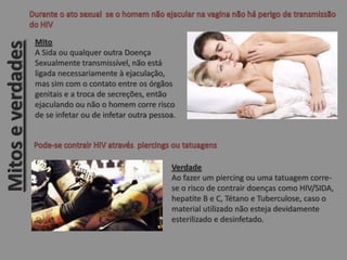Mito
A Sida ou qualquer outra Doença
Sexualmente transmissível, não está
ligada necessariamente à ejaculação,
mas sim com o contato entre os órgãos
genitais e a troca de secreções, então
ejaculando ou não o homem corre risco
de se infetar ou de infetar outra pessoa.
Verdade
Ao fazer um piercing ou uma tatuagem corre-
se o risco de contrair doenças como HIV/SIDA,
hepatite B e C, Tétano e Tuberculose, caso o
material utilizado não esteja devidamente
esterilizado e desinfetado.
Mitoseverdades
 