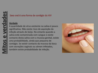 Verdade
A quantidade de vírus existente na saliva é pouco
significativa. Não existe risco de aquisição da
infeção através do beijo. No entanto quando a
saliva está contaminada com sangue e existe
contacto desta saliva com a mucosa genital, existe
uma probabilidade, ainda que pequena de
contágio. Se existir contacto da mucosa da boca
com secreções vaginais ou sémen infetados,
também existe probabilidade de infeção.
Mitoseverdades
 