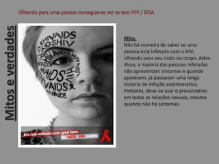 Mito.
Não há maneira de saber se uma
pessoa está infetada com o HIV,
olhando para seu rosto ou corpo. Além
disso, a maioria das pessoas infetadas
não apresentam sintomas e quando
aparecem, já passaram uma longa
história de infeção assintomática.
Portanto, deve-se usar o preservativo
em todas as relações sexuais, mesmo
quando não há sintomas.
Mitoseverdades
 