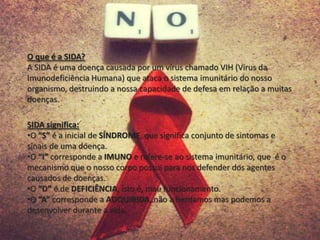 SIDA significa:
•O “S” é a inicial de SÍNDROME, que significa conjunto de sintomas e
sinais de uma doença.
•O “I” corresponde a IMUNO e refere-se ao sistema imunitário, que é o
mecanismo que o nosso corpo possui para nos defender dos agentes
causados de doenças.
•O “D” é de DEFICIÊNCIA, isto é, mau funcionamento.
•O “A” corresponde a ADQUIRIDA, não a herdamos mas podemos a
desenvolver durante a vida.
O que é a SIDA?
A SIDA é uma doença causada por um vírus chamado VIH (Vírus da
Imunodeficiência Humana) que ataca o sistema imunitário do nosso
organismo, destruindo a nossa capacidade de defesa em relação a muitas
doenças.
 