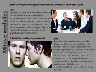 Mitoseverdades
Mito
Pessoas que tenham HIV podem continuar
a viver normalmente, trabalhando,
estudando, realizando tarefas lúdicas e se
relacionar afetivamente e, têm o direito a
isso. Muitas pessoas infetadas que têm
tratamento adequado conseguem ter uma
vida muito próxima do normal, e com
qualidade, por muitos anos.
Mito
Quando a Sida surgiu, no começo da
década de 80, afetava principalmente
homens homossexuais, os usuários de
drogas injetáveis e os hemofílicos e, estes
eram considerados grupos de risco.
Porém, esse quadro mudou: o vírus
espalhou-se de forma geral, não se
concentrando em grupos específicos. Por
isso, hoje em dia fala-se em
comportamento de risco e não em grupos
de risco.
 