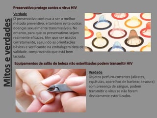 Mitoseverdades
Verdade
O preservativo continua a ser o melhor
método preventivo, e também evita outras
doenças sexualmente transmissíveis. No
entanto, para que os preservativos sejam
realmente eficazes, têm que ser usados
corretamente, seguindo as orientações
básicas e verificando na embalagem data de
validade, comprovando que está bem
lacrada.
Verdade
Objetos perfuro-cortantes (alicates,
espátulas, aparelhos de barbear, tesoura)
com presença de sangue, podem
transmitir o vírus se não forem
devidamente esterilizados.
 