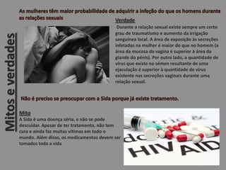 Mitoseverdades
Verdade
Durante a relação sexual existe sempre um certo
grau de traumatismo e aumento da irrigação
sanguínea local. A área de exposição às secreções
infetadas na mulher é maior do que no homem (a
área da mucosa da vagina é superior à área da
glande do pénis). Por outro lado, a quantidade de
vírus que existe no sémen resultante de uma
ejaculação é superior à quantidade de vírus
existente nas secreções vaginais durante uma
relação sexual.
Mito
A Sida é uma doença séria, e não se pode
descuidar. Apesar de ter tratamento, não tem
cura e ainda faz muitas vítimas em todo o
mundo. Além disso, os medicamentos devem ser
tomados toda a vida
 