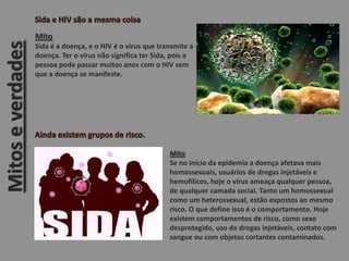 Mitoseverdades
Mito
Sida é a doença, e o HIV é o vírus que transmite a
doença. Ter o vírus não significa ter Sida, pois a
pessoa pode passar muitos anos com o HIV sem
que a doença se manifeste.
Mito
Se no início da epidemia a doença afetava mais
homossexuais, usuários de drogas injetáveis e
hemofílicos, hoje o vírus ameaça qualquer pessoa,
de qualquer camada social. Tanto um homossexual
como um heterossexual, estão expostos ao mesmo
risco. O que define isso é o comportamento. Hoje
existem comportamentos de risco, como sexo
desprotegido, uso de drogas injetáveis, contato com
sangue ou com objetos cortantes contaminados.
 
